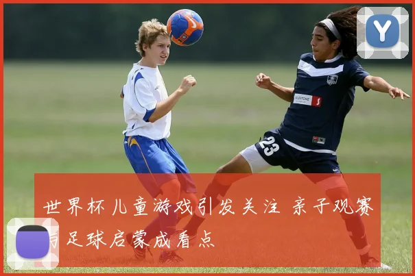 世界杯儿童游戏引发关注 亲子观赛与足球启蒙成看点