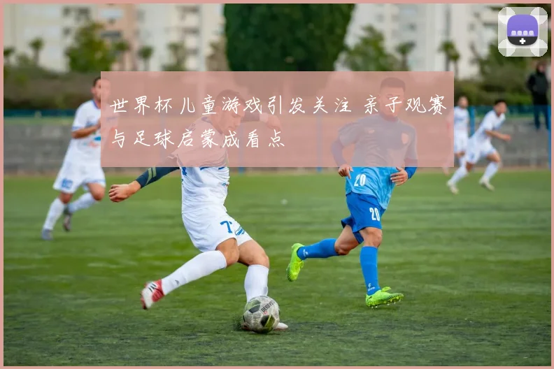 世界杯儿童游戏引发关注 亲子观赛与足球启蒙成看点