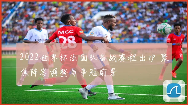 2022世界杯法国队备战赛程出炉 聚焦阵容调整与争冠前景