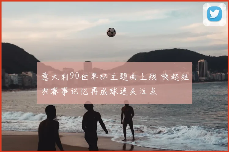 意大利90世界杯主题曲上线 唤起经典赛事记忆再成球迷关注点
