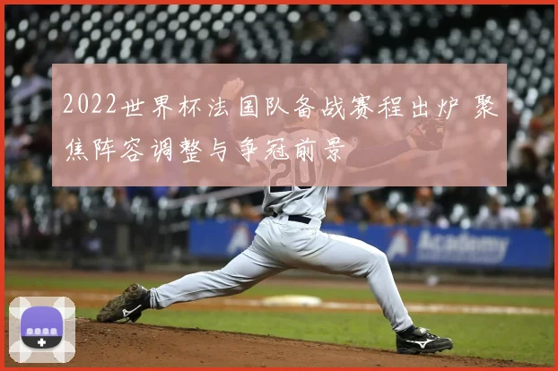 2022世界杯法国队备战赛程出炉 聚焦阵容调整与争冠前景